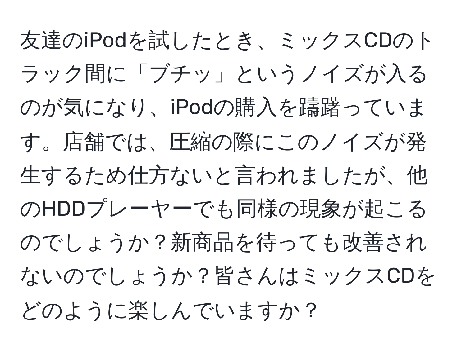 友達のiPodを試したとき、ミックスCDのトラック間に「ブチッ」というノイズが入るのが気になり、iPodの購入を躊躇っています。店舗では、圧縮の際にこのノイズが発生するため仕方ないと言われましたが、他のHDDプレーヤーでも同様の現象が起こるのでしょうか？新商品を待っても改善されないのでしょうか？皆さんはミックスCDをどのように楽しんでいますか？