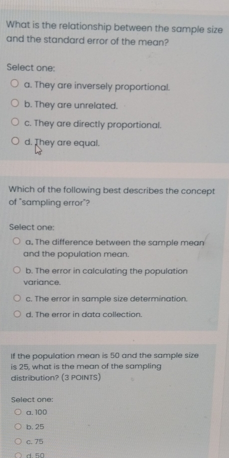 What is the relationship between the sample size
and the standard error of the mean?
Select one:
a. They are inversely proportional.
b. They are unrelated.
c. They are directly proportional.
d. They are equal.
Which of the following best describes the concept
of "sampling error"?
Select one:
a. The difference between the sample mean
and the population mean.
b. The error in calculating the population
variance.
c. The error in sample size determination.
d. The error in data collection.
If the population mean is 50 and the sample size
is 25, what is the mean of the sampling
distribution? (3 POINTS)
Select one:
a. 100
b. 25
c. 75
d 50