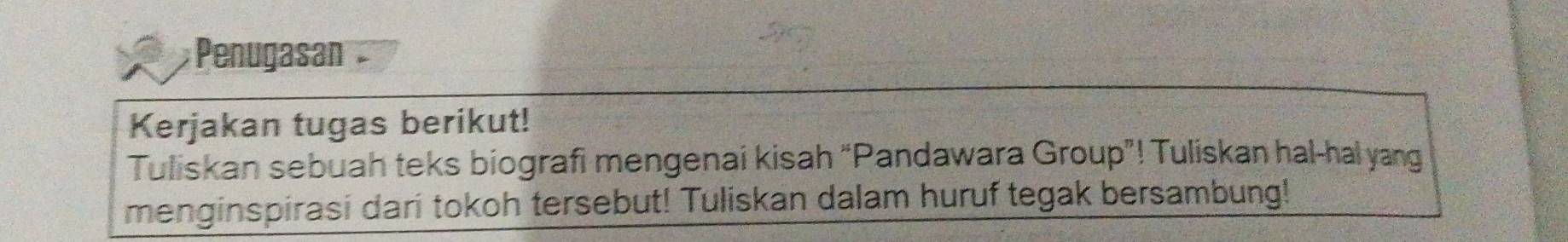 Penugasán 
Kerjakan tugas berikut! 
Tuliskan sebuah teks biografi mengenai kisah “Pandawara Group”! Tuliskan hal-hal yang 
menginspirasi dari tokoh tersebut! Tuliskan dalam huruf tegak bersambung!