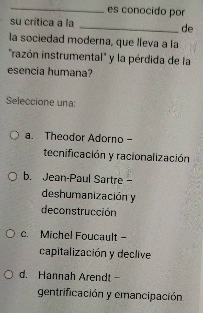 es conocido por
su crítica a la
_de
la sociedad moderna, que lleva a la
'razón instrumental'' y la pérdida de la
esencia humana?
Seleccione una:
a. Theodor Adorno -
tecnificación y racionalización
b. Jean-Paul Sartre -
deshumanización y
deconstrucción
c. Michel Foucault -
capitalización y declive
d. Hannah Arendt -
gentrificación y emancipación