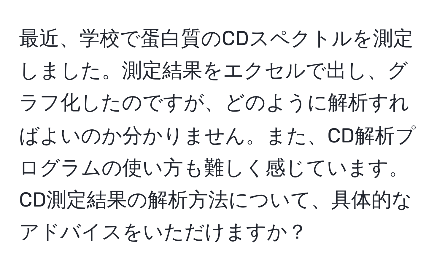 最近、学校で蛋白質のCDスペクトルを測定しました。測定結果をエクセルで出し、グラフ化したのですが、どのように解析すればよいのか分かりません。また、CD解析プログラムの使い方も難しく感じています。CD測定結果の解析方法について、具体的なアドバイスをいただけますか？