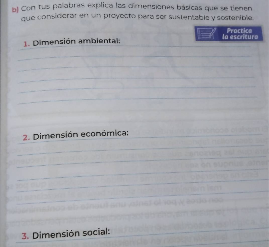 Con tus palabras explica las dimensiones básicas que se tienen 
que considerar en un proyecto para ser sustentable y sostenible. 
Practica 
la escritura 
1. Dimensión ambiental:_ 
_ 
_ 
_ 
_ 
_ 
_ 
_ 
_ 
2. Dimensión económica: 
_ 
_ 
_ 
_ 
_ 
_ 
_ 
_ 
3. Dimensión social: 
_ 
_