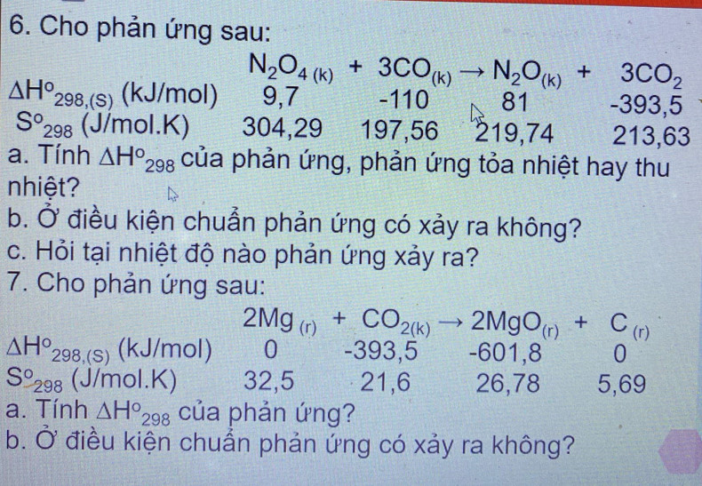 Cho phản ứng sau:
N_2O_4(k)+3CO_(k)to N_2O_(k)+3CO_2
△ H°_298,(s)(kJ/mol) 9,7 -110 81 -39 3. 5
S°_298 (J/mol.K) 304, 29 197, 56 219, 74 213, 63
a. Tính △ H°_298 của phản ứng, phản ứng tỏa nhiệt hay thu
nhiệt?
b. Ở điều kiện chuẩn phản ứng có xảy ra không?
c. Hỏi tại nhiệt độ nào phản ứng xảy ra?
7. Cho phản ứng sau:
2Mg_(r)+CO_2(k)to 2MgO_(r)+C_(r)
△ H°_298,(S) 1 (kJ/mol) 0 -393,5 -601,8 0
S°_298 (J/mol.K) 32, 5 21, 6 26, 78 5, 69
a. Tính △ H°_298 của phản ứng?
b. Ở điều kiện chuẩn phản ứng có xảy ra không?