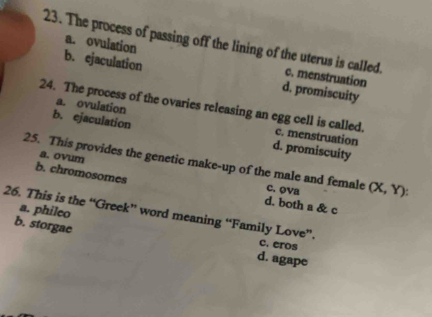 The process of passing off the lining of the uterus is called.
a. ovulation c. menstruation
b. ejaculation d. promiscuity
24. The process of the ovaries releasing an egg cell is called.
a. ovulation c. menstruation
b. ejaculation d. promiscuity
a. ovum
25. This provides the genetic make-up of the male and female (X, Y):
b. chromosomes d. both a & c
c. ova
a. phileo
26. This is the “Greek” word meaning “Family Love”.
b. storgae
c. eros
d. agape