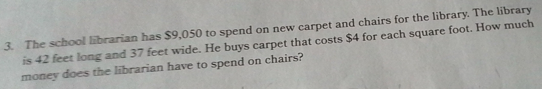 The school librarian has $9,050 to spend on new carpet and chairs for the library. The library 
is 42 feet long and 37 feet wide. He buys carpet that costs $4 for each square foot. How much 
money does the librarian have to spend on chairs?