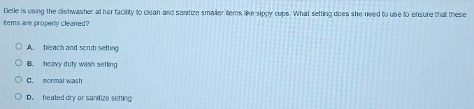 Belle is using the dishwasher at her facility to clean and sanitize smaller items like sippy cups. What setting does she need to use to ensure that these
items are properly cleaned?
A. bleach and scrub setting
B. heavy duty wash setting
C. normal wash
D. heated dry or sanilize setting