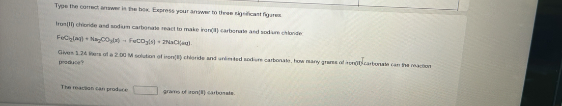 Type the correct answer in the box. Express your answer to three significant figures. 
Iron(II) chloride and sodium carbonate react to make iron(II) carbonate and sodium chloride:
FeCl_2(aq)+Na_2CO_3(s)to FeCO_3(s)+2NaCl(aq)
Given 1.24 liters of a 2.00 M solution of iron(II) chloride and unlimited sodium carbonate, how many grams of iron(II)-carbonate can the reaction 
produce? 
The reaction can produce □ grams of iron(II) carbonate.