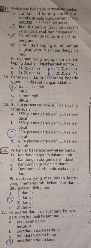 Perhatikan beberapa pernyataan berikut!
1) Jumlah sel keping darah atau
trombosit pada orang dewasa sekitar
500.000 - 1.500.000 sel per cc.
2) Bentuk trombosit beraneka ragam,
yaitu bulat, oval, dan memanjang.
* Trombosit tidak berinti sel dan
bergranula.
Umur dari keping darah sangat
singkat, yaitu 5 sampai dengan 9
hari.
Pernyataan yang merupakan ciri-ciri
keping darah ditunjukkan oleh nomor ....
a. 1), 2), dan 3) 1), 3), dan 4)
b. 1), 2), dan 4) 2), 3), dan 4)
14. Pemberian darah seseorang kepada
orang lain disebut dengan istilah ....
a. transfusi darah
b. infus
c. kemoterapi
d. difusi
15. Berikut presentase penyusun darah yang  5 
tepat adalah ....
a. 35% plasma darah dan 65% sel-sel
darah
b. 65% plasma darah dan 45% sel-sel
darah
c. 55% plasma darah dan 45% sel-sel
darah
d. 45% plasma darah dan 55% sel-sel
darah
16. Perhatikan beberapa pernyataan berikut!
1) Kandungan garam dalam darah.
2) Kandungan oksigen dalam darah.
3) Kandungan gula dalam darah.
4) Kandungan karbon dioksida dalam
darah.
Pernyataan yang merupakan faktor
yang memengaruhi kekentalan darah
ditunjukkan oleh nomor ....
a. 1) dan 2)
b. 1) dan 3)
c. 2) dan 3)
d. 2) dan 4)
17. Peredaran darah dari jantung ke paru-
paru dan kembali ke jantung ....
a. peredaran darah
tertutup
b. peredaran darah terbuka
c. peredaran darah besar
d peredaran darah kecil