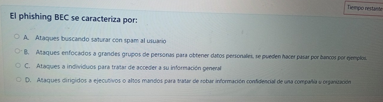 Tiempo restante
El phishing BEC se caracteriza por:
A. Ataques buscando saturar con spam al usuario
B. Ataques enfocados a grandes grupos de personas para obtener datos personales, se pueden hacer pasar por bancos por ejemplos.
C. Ataques a individuos para tratar de acceder a su información general
D. Ataques dirigidos a ejecutivos o altos mandos para tratar de robar información confidencial de una compañía u organización