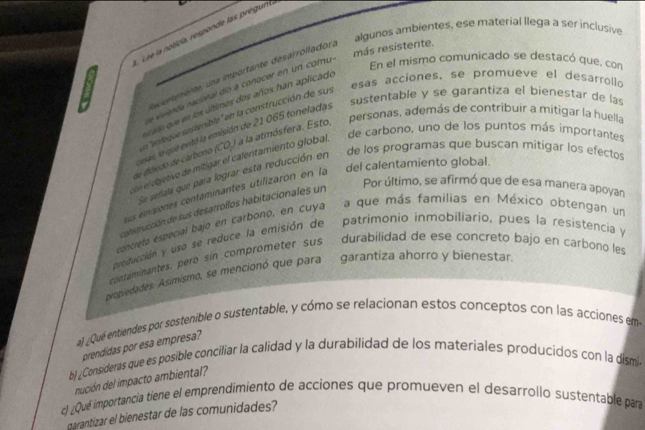 algunos ambientes, ese material llega a ser inclusive
Lé e la noticía, responde las pregun
más resistente.
En el mismo comunicado se destacó que, con
decintemente, una importante desarrolladora
esas acciones, se promueve el desarrollo
Lae ivienda nacional dío a conocer en un comu 
sustentable y se garantiza el bienestar de las
icado que en los últimos dos años han aplicado
personas, además de contribuir a mitigar la huella
La "enfeque sostenible" en la construcción de sus
de carbono, uno de los puntos más importantes
esas, lo que evitó la emisión de 21 065 toneladas
de dióxido de carbono (CO.) a la atmósfera. Esto
con el objetivo de mitigar el calentamiento global
Se señala que para lograr esta reducción en de los programas que buscan mitigár los efectos
Por último, se afirmó que de esa manera apoyan
us emisiones contaminantes utilizaron en la del calentamiento global.
construcción de sus desarrollos habitacionales un
concretó especial bajo en carbono, en cuya a que más familias en México obtengan un
producción y uso se reduce la emisión de patrimonio inmobiliario, pues la resistencia y
contaminantes, pero sin comprometer sus durabilidad de ese concreto bajo en carbono les
propiedades. Asimismo, se mencionó que para garantiza ahorro y bienestar.
a) ¿Qué entiendes por sostenible o sustentable, y cómo se relacionan estos conceptos con las acciones em-
prendidas por esa empres?
b) ¿Consideras que es posible conciliar la calidad y la durabilidad de los materiales producidos con la dismi-
nución del impacto ambiental?
c) ¿Qué importancia tiene el emprendimiento de acciones que promueven el desarrollo sustentable para
garantizar el bienestar de las comunidades?