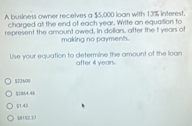 A business owner receives a $5,000 loan with 13% interest,
charged at the end of each year. Write an equation to
represent the amount owed, in dollars, after the t years of
making no payments.
Use your equation to determine the amount of the loan
after 4 years.
$22600
§2864.48
$1.43
$8152.37