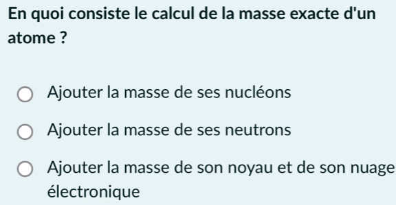 En quoi consiste le calcul de la masse exacte d'un
atome ?
Ajouter la masse de ses nucléons
Ajouter la masse de ses neutrons
Ajouter la masse de son noyau et de son nuage
électronique