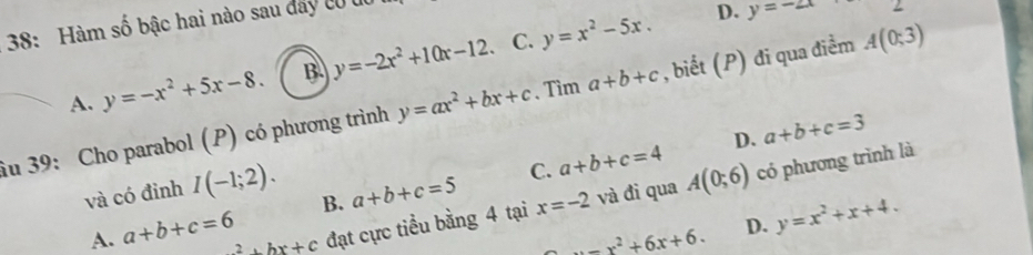 38: Hàm số bậc hai nào sau dây có u
C.
A. y=-x^2+5x-8. B. y=-2x^2+10x-12. y=x^2-5x.
D. y=-2x
iu 39: Cho parabol (P) có phương trình y=ax^2+bx+c 、 Tìm a+b+c , biết (P) đi qua điểm A(0;3)
D.
và có đỉnh I(-1;2).
B. a+b+c=5 C. a+b+c=4 a+b+c=3
A. a+b+c=6 2+bx+c đạt cực tiểu bằng 4 tại x=-2 và đi qua A(0;6) có phương trình là
=x^2+6x+6. D. y=x^2+x+4.