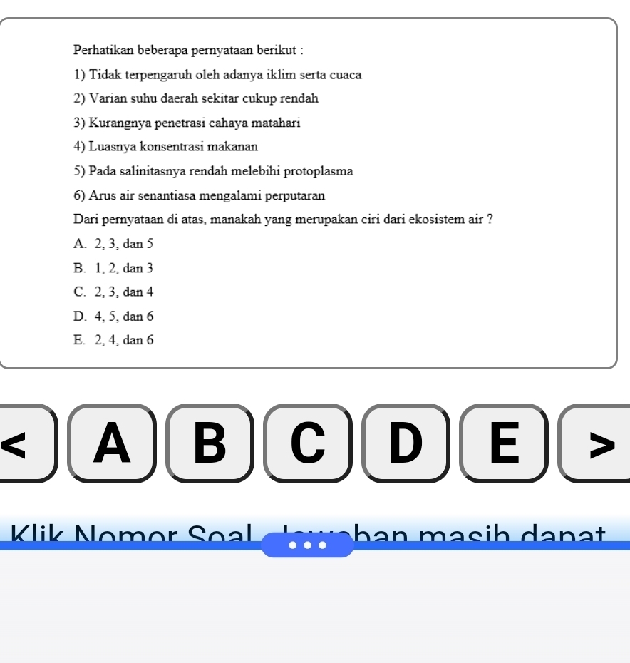 Perhatikan beberapa pernyataan berikut :
1) Tidak terpengaruh oleh adanya iklim serta cuaca
2) Varian suhu daerah sekitar cukup rendah
3) Kurangnya penetrasi cahaya matahari
4) Luasnya konsentrasi makanan
5) Pada salinitasnya rendah melebihi protoplasma
6) Arus air senantiasa mengalami perputaran
Dari pernyataan di atas, manakah yang merupakan ciri dari ekosistem air ?
A. 2, 3, dan 5
B. 1, 2, dan 3
C. 2, 3, dan 4
D. 4, 5, dan 6
E. 2, 4, dan 6
A B
D E
Klik Nomor Seal han məsih danạt