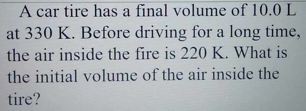 A car tire has a final volume of 10.0 L
at 330 K. Before driving for a long time, 
the air inside the fire is 220 K. What is 
the initial volume of the air inside the 
tire?