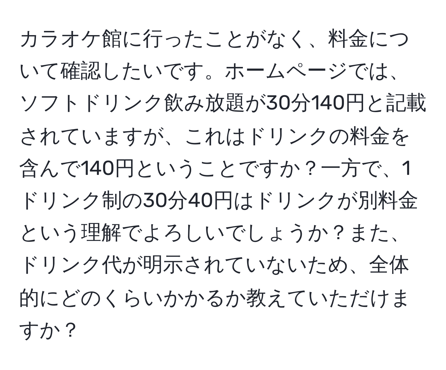 カラオケ館に行ったことがなく、料金について確認したいです。ホームページでは、ソフトドリンク飲み放題が30分140円と記載されていますが、これはドリンクの料金を含んで140円ということですか？一方で、1ドリンク制の30分40円はドリンクが別料金という理解でよろしいでしょうか？また、ドリンク代が明示されていないため、全体的にどのくらいかかるか教えていただけますか？