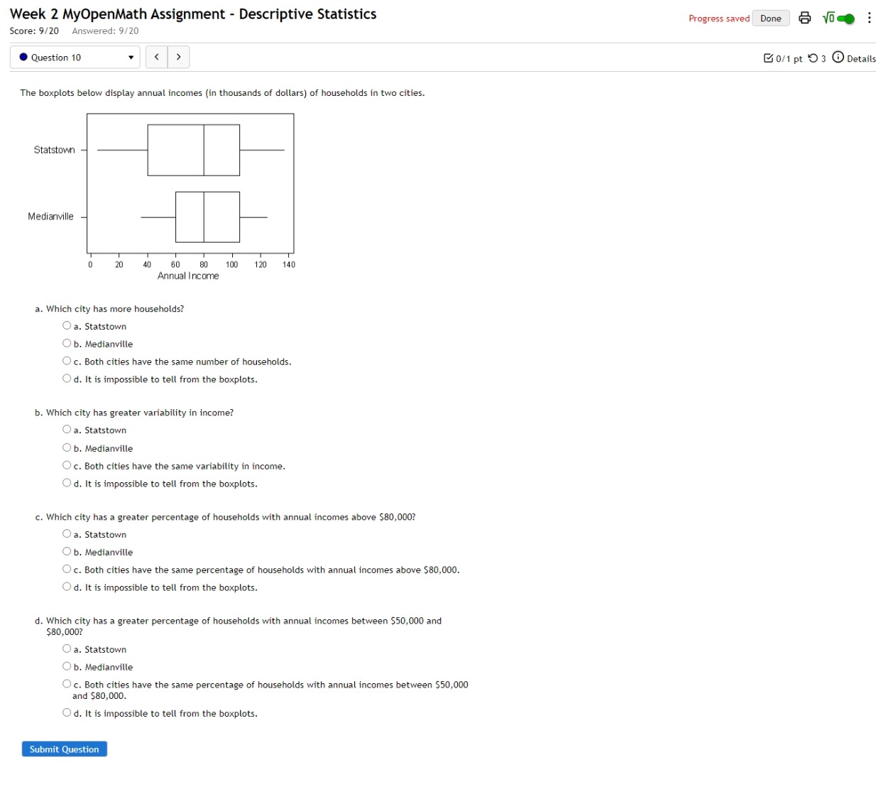 Week 2 MyOpenMath Assignment - Descriptive Statistics Progress saved Done sqrt(0) :
Score: 9/20 Answered: 9/20
Question 10
a. Statstown
b. Medianville
c. Both cities have the same number of households.
d. It is impossible to tell from the boxplots.
b. Which city has greater variability in income?
a. Statstown
b. Medianville
c. Both cities have the same variability in income.
d. It is impossible to tell from the boxplots.
c. Which city has a greater percentage of households with annual incomes above $80,000?
a. Statstown
b. Medianville
c. Both cities have the same percentage of households with annual incomes above $80,000.
d. It is impossible to tell from the boxplots.
d. Which city has a greater percentage of households with annual incomes between $50,000 and
$80,000?
a. Statstown
b. Medianville
c. Both cities have the same percentage of households with annual incomes between $50,000
and $80,000.
d. It is impossible to tell from the boxplots.
Submit Question