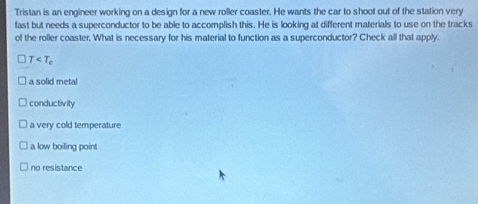 Tristan is an engineer working on a design for a new roller coaster. He wants the car to shoot out of the station very
fast but needs a superconductor to be able to accomplish this. He is looking at different materials to use on the tracks
of the roller coaster. What is necessary for his material to function as a superconductor? Check all that apply.
T
a solid metal
conductivity
a very cold temperature
a low boiling point
no resistance