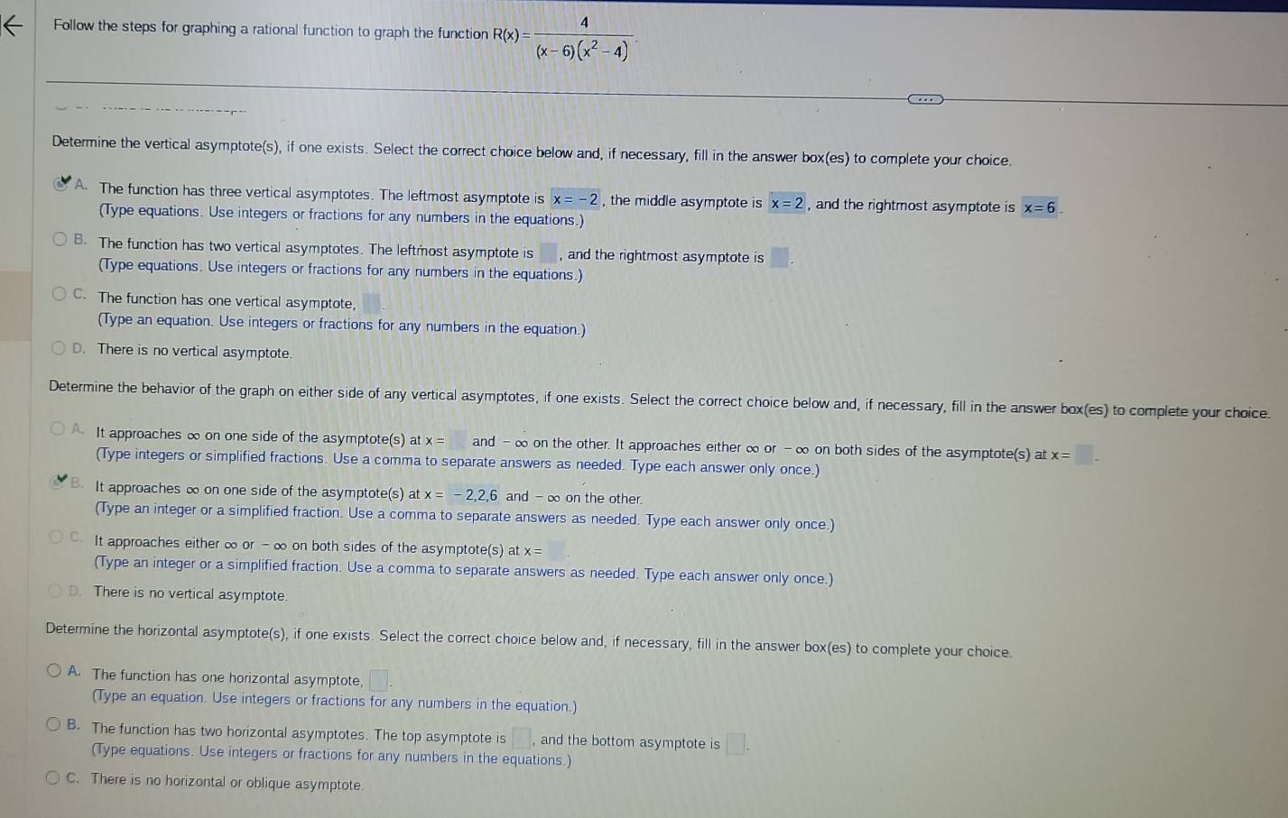 Follow the steps for graphing a rational function to graph the function R(x)= 4/(x-6)(x^2-4) .
Determine the vertical asymptote(s), if one exists. Select the correct choice below and, if necessary, fill in the answer box(es) to complete your choice.
A. The function has three vertical asymptotes. The leftmost asymptote is x=-2 , the middle asymptote is x=2 , and the rightmost asymptote is x=6.
(Type equations. Use integers or fractions for any numbers in the equations.)
B. The function has two vertical asymptotes. The leftmost asymptote is , and the rightmost asymptote is
(Type equations. Use integers or fractions for any numbers in the equations.)
C. The function has one vertical asymptote,
(Type an equation. Use integers or fractions for any numbers in the equation.)
D. There is no vertical asymptote.
Determine the behavior of the graph on either side of any vertical asymptotes, if one exists. Select the correct choice below and, if necessary, fill in the answer box(es) to complete your choice.
It approaches ∞ on one side of the asymptote(s) at x= and -∞ on the other. It approaches either ∞ or -∞ on both sides of the asymptote(s) at x=□ .
(Type integers or simplified fractions. Use a comma to separate answers as needed. Type each answer only once.)
B. It approaches ∞ on one side of the asymptote(s) at x=-2,2,6 and - ∞ on the other.
(Type an integer or a simplified fraction. Use a comma to separate answers as needed. Type each answer only once.)
It approaches either ∞ or - ∞ on both sides of the asymptote(s) at x=
(Type an integer or a simplified fraction. Use a comma to separate answers as needed. Type each answer only once.)
D. There is no vertical asymptote
Determine the horizontal asymptote(s), if one exists. Select the correct choice below and, if necessary, fill in the answer box(es) to complete your choice.
A. The function has one horizontal asymptote, □
(Type an equation. Use integers or fractions for any numbers in the equation.)
B. The function has two horizontal asymptotes. The top asymptote is □ ,and the bottom asymptote is □ .
(Type equations. Use integers or fractions for any numbers in the equations.)
C. There is no horizontal or oblique asymptote.