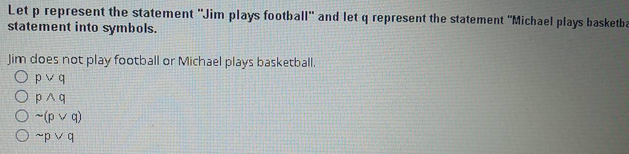 Let p represent the statement "Jim plays football" and let q represent the statement "Michael plays basketba
statement into symbols.
Jim does not play football or Michael plays basketball.
pvee q
pwedge q
sim (pvee q)
sim pvee q