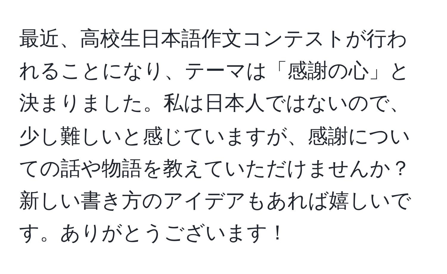 最近、高校生日本語作文コンテストが行われることになり、テーマは「感謝の心」と決まりました。私は日本人ではないので、少し難しいと感じていますが、感謝についての話や物語を教えていただけませんか？新しい書き方のアイデアもあれば嬉しいです。ありがとうございます！