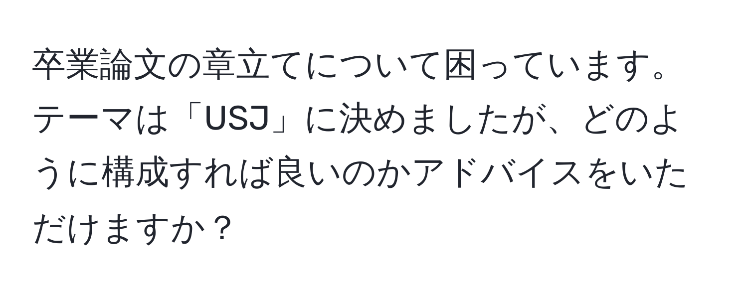 卒業論文の章立てについて困っています。テーマは「USJ」に決めましたが、どのように構成すれば良いのかアドバイスをいただけますか？