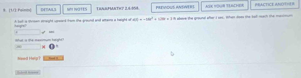 DETAILS MY NOTES TANAPMATH7 2.6.058. PREVIOUS ANSWERS ASK YOUR TEACHER PRACTICE ANOTHER 
A ball is thrown straight upward from the ground and attains a height of s(t)=-16t^2+128t+3 ft above the ground after t sec. When does the ball reach the maximum 
height?
4 sec
What is the maximum height?
260 □ *  enclosecircle1ft 
Need Help? Read It 
Submit Answer