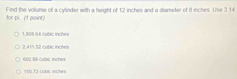 Find the volume of a cylinder with a height of 12 inches and a diameter of 8 inches. Use 3.14
for pi. (1 point)
1,808.64 cubic inches
2,411.52 cubic inches
602.88 cubic inches
150.72 cubic inches