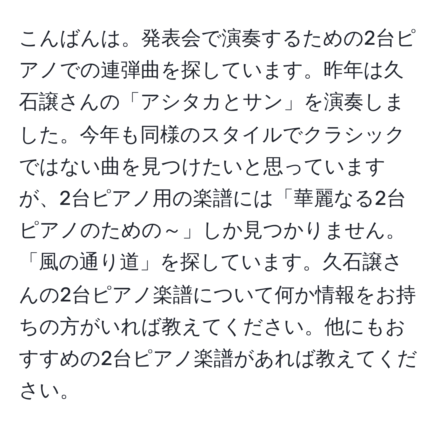 こんばんは。発表会で演奏するための2台ピアノでの連弾曲を探しています。昨年は久石譲さんの「アシタカとサン」を演奏しました。今年も同様のスタイルでクラシックではない曲を見つけたいと思っていますが、2台ピアノ用の楽譜には「華麗なる2台ピアノのための～」しか見つかりません。「風の通り道」を探しています。久石譲さんの2台ピアノ楽譜について何か情報をお持ちの方がいれば教えてください。他にもおすすめの2台ピアノ楽譜があれば教えてください。