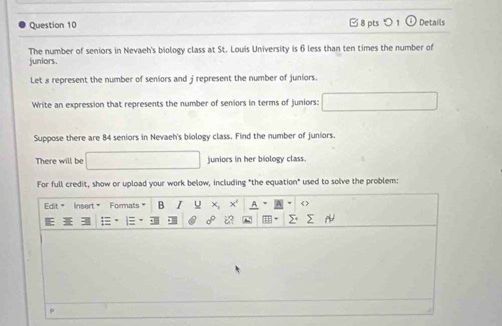 つ 1 ⓘ Details 
The number of seniors in Nevaeh's biology class at St. Louis University is 6 less than ten times the number of 
juniors. 
Let s represent the number of seniors and j represent the number of juniors. 
Write an expression that represents the number of seniors in terms of juniors: 
Suppose there are 84 seniors in Nevaeh's biology class. Find the number of juniors. 
There will be juniors in her biology class. 
For full credit, show or upload your work below, including *the equation* used to solve the problem: 
Edit Insert> Formats> B I U < A A < > 
P