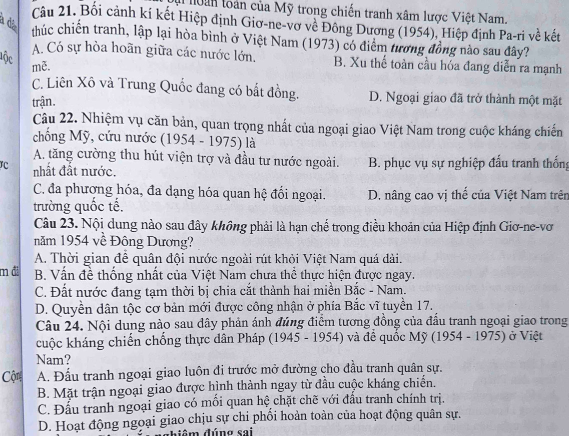 an toàn của Mỹ trong chiến tranh xâm lược Việt Nam.
a dã
Câu 21. Bối cảnh kí kết Hiệp định Giơ-ne-vơ về Đông Dương (1954), Hiệp định Pa-ri về kết
thúc chiến tranh, lập lại hòa bình ở Việt Nam (1973) có điểm tương đồng nào sau đây?
lộc
A. Có sự hòa hoãn giữa các nước lớn. B. Xu thế toàn cầu hóa đang diễn ra mạnh
mẽ.
C. Liên Xô và Trung Quốc đang có bất đồng. D. Ngoại giao đã trở thành một mặt
trận.
Câu 22. Nhiệm vụ căn bản, quan trọng nhất của ngoại giao Việt Nam trong cuộc kháng chiến
chống Mỹ, cứu nước (1954 - 1975) là
A. tăng cường thu hút viện trợ và đầu tư nước ngoài. B. phục vụ sự nghiệp đấu tranh thống
rC nhất đất nước.
C. đa phương hóa, đa dạng hóa quan hệ đối ngoại. D. nâng cao vị thế của Việt Nam trên
trường quốc tế.
Câu 23. Nội dung nào sau đây không phải là hạn chế trong điều khoản của Hiệp định Giơ-ne-vơ
năm 1954 về Đông Dương?
A. Thời gian để quân đội nước ngoài rút khỏi Việt Nam quá dài.
m đã B. Vấn đề thống nhất của Việt Nam chưa thể thực hiện được ngay.
C. Đất nước đang tạm thời bị chia cắt thành hai miền Bắc - Nam.
D. Quyền dân tộc cơ bản mới được công nhận ở phía Bắc vĩ tuyền 17.
Câu 24. Nội dung nào sau đây phản ánh đúng điểm tương đồng của đấu tranh ngoại giao trong
cuộc kháng chiến chống thực dân Pháp (1945 - 1954) và để quốc Mỹ (1954 - 1975) ở Việt
Nam?
Cộng A. Đấu tranh ngoại giao luôn đi trước mở đường cho đầu tranh quân sự.
B. Mặt trận ngoại giao được hình thành ngay từ đầu cuộc kháng chiến.
C. Đấu tranh ngoại giao có mối quan hệ chặt chẽ với đầu tranh chính trị.
D. Hoạt động ngoại giao chịu sự chi phối hoàn toàn của hoạt động quân sự.
m đ úng sai