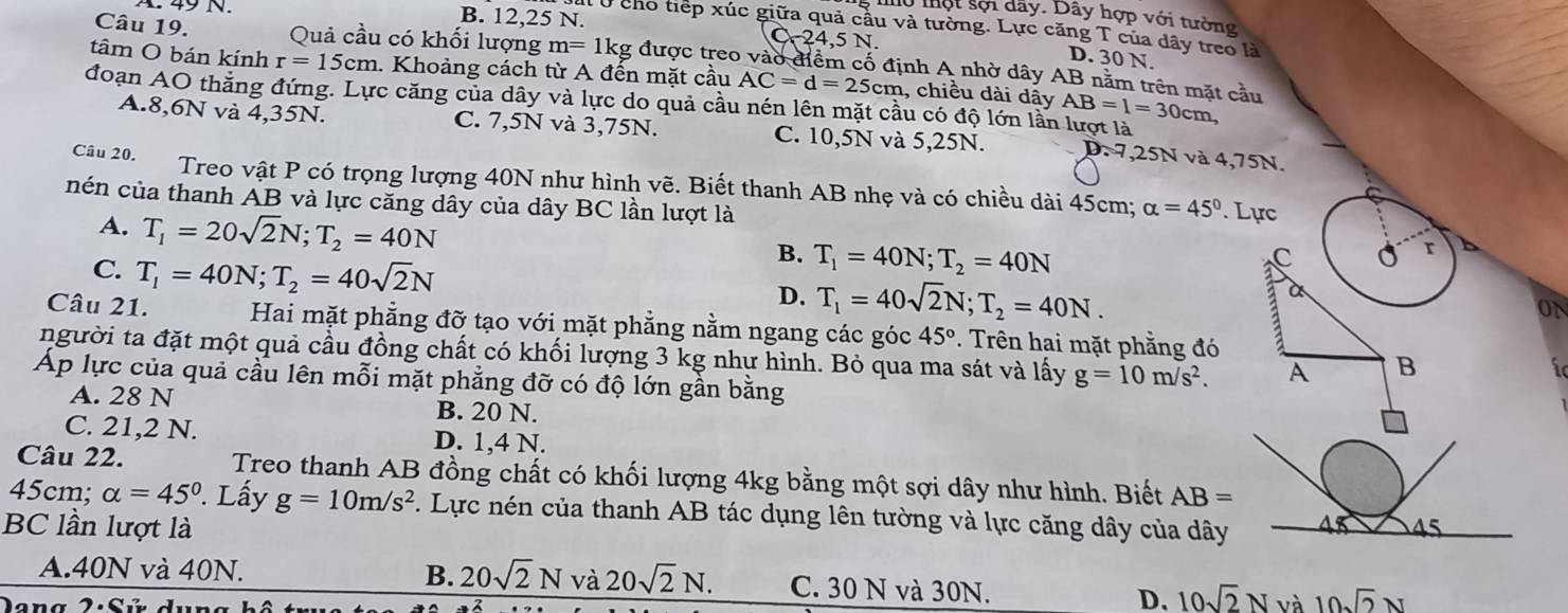 A 49N. B. 12,25 N.
mu một sội dãy. Dây hợp với tường
: Ở cho tiếp xúc giữa quả cầu và tường. Lực căng T của dây treo là
y
Câu 19. Quả cầu có khối lượng m=1kg được treo vào điểm cố định A nhờ dây AB nằm trên mặt cầu
D. 30 N.
tâm O bán kính r=15cm. Khoảng cách từ A đến mặt cầu AC=d=25cm , chiều dài dây AB=1=30cm,
đoạn AO thắng đứng. Lực căng của dây và lực do quả cầu nén lên mặt cầu có độ lớn lần lượt là
A.8,6N và 4,35N. C. 7,5N và 3,75N. C. 10,5N và 5,25N. D. 7,25N và 4,75N.
Cầu 20. Treo vật P có trọng lượng 40N như hình vẽ. Biết thanh AB nhẹ và có chiều dài 45cm; alpha =45°. Lực
C
nén của thanh AB và lực căng dây của dây BC lần lượt là r
A. T_1=20sqrt(2)N;T_2=40N B. T_1=40N;T_2=40N
C. T_1=40N;T_2=40sqrt(2)N
aC 0
D. T_1=40sqrt(2)N;T_2=40N.
a
ON
Câu 21. Hai mặt phẳng đỡ tạo với mặt phẳng nằm ngang các góc 45°. Trên hai mặt phẳng đó
người ta đặt một quả cầu đồng chất có khối lượng 3 kg như hình. Bỏ qua ma sát và lấy g=10m/s^2. A B
Áp lực của quả cầu lên mỗi mặt phẳng đỡ có độ lớn gần bằng
A. 28 N B. 20 N.
C. 21,2 N. D. 1,4 N.
Câu 22. Treo thanh AB đồng chất có khối lượng 4kg bằng một sợi dây như hình. Biết AB=
45cm; alpha =45°. Lấy g=10m/s^2. Lực nén của thanh AB tác dụng lên tường và lực căng dây của dây 43
BC lần lượt là 45
A.40N và 40N. B. 20sqrt(2)N và 20sqrt(2)N. C. 30 N và 30N. D. 10sqrt(2)N và 10sqrt(2)N