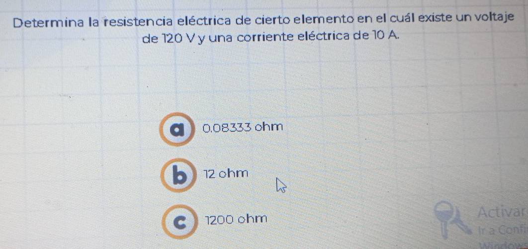 Determina la resistencia eléctrica de cierto elemento en el cuál existe un voltaje
de 120 V y una corriente eléctrica de 10 A.
0.08333 ohm
b 12 ohm
Activar
C 1200 ohm
Ir a Confi
Windows