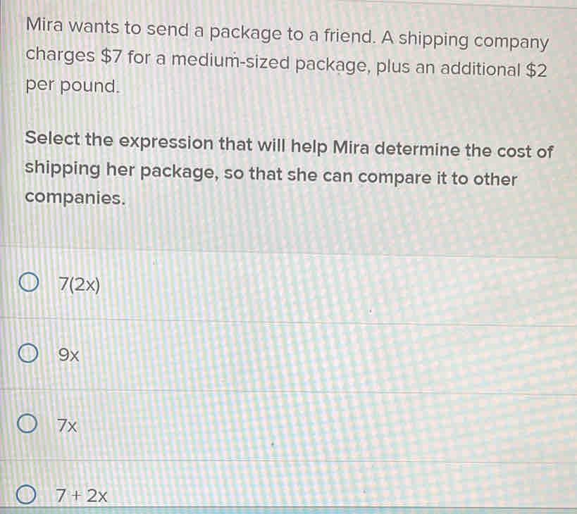 Mira wants to send a package to a friend. A shipping company
charges $7 for a medium-sized package, plus an additional $2
per pound.
Select the expression that will help Mira determine the cost of
shipping her package, so that she can compare it to other
companies.
7(2x)
9x
7x
7+2x