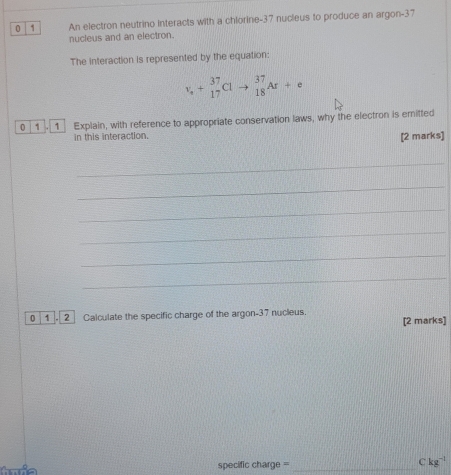 0 1 An electron neutrino interacts with a chlorine- 37 nucleus to produce an argon- 37
nucleus and an electron. 
The interaction is represented by the equation: 
v_1^37Clto beginarrayr 37 18endarray Ar+e 
0 1 1 Explain, with reference to appropriate conservation laws, why the electron is emitted 
in this interaction. 
[2 marks] 
_ 
_ 
_ 
_ 
_ 
_ 
0 1 . 2 Calculate the specific charge of the argon- 37 nucleus. [2 marks] 
C ia specific charge = _ kg^(-1)