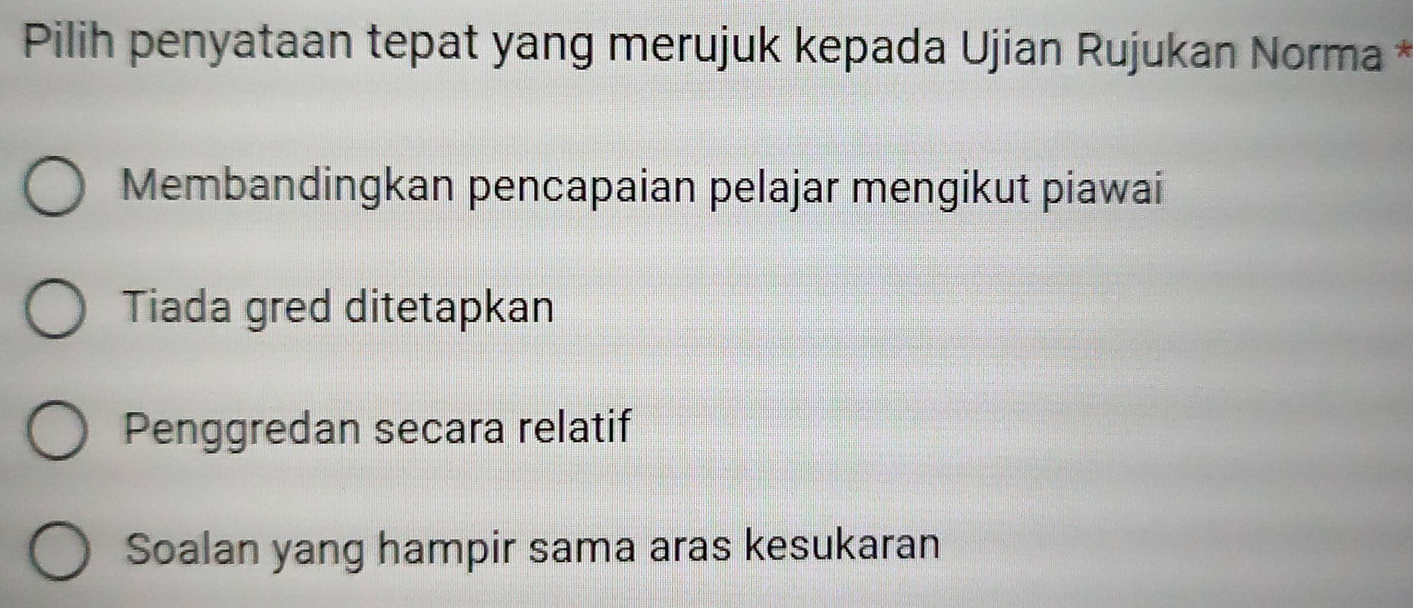 Pilih penyataan tepat yang merujuk kepada Ujian Rujukan Norma *
Membandingkan pencapaian pelajar mengikut piawai
Tiada gred ditetapkan
Penggredan secara relatif
Soalan yang hampir sama aras kesukaran