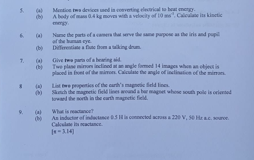 Mention two devices used in converting electrical to heat energy. 
(b) A body of mass 0.4 kg moves with a velocity of 10ms^(-1). Calculate its kinetic 
energy. 
6. (a) Name the parts of a camera that serve the same purpose as the iris and pupil 
of the human eye. 
(b) Differentiate a flute from a talking drum. 
7. (a) Give two parts of a hearing aid. 
(b) Two plane mirrors inclined at an angle formed 14 images when an object is 
placed in front of the mirrors. Calculate the angle of inclination of the mirrors. 
8 (a) List two properties of the earth’s magnetic field lines. 
(b) Sketch the magnetic field lines around a bar magnet whose south pole is oriented 
toward the north in the earth magnetic field. 
9. (a) What is reactance? 
(b) An inductor of inductance 0.5 H is connected across a 220 V, 50 Hz a.c. source. 
Calculate its reactance.
[π =3.14]