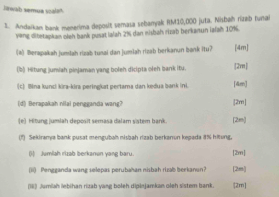 Jawab semua soalan 
1. Andaikan bank menerima deposit semasa sebanyak RM10,000 juta. Nisbah rizab tunai 
yang ditetapkan oleh bank pusat lalah 2% dan nisbah rizab berkanun ialah 10%. 
(a) Berapakah jumšah rizab tunai dan jumlah rizab berkanun bank itu? [4m 
(b) Hitung jumiah pinjaman yang boleh dicipta oleh bank itu. [2m] 
(c) Bina kunci kira-kira peringkat pertama dan kedua bank ini, [4m] 
(d) Berapakah nilai pengganda wang? 
[2m] 
(e) Hitung jumiah deposit semasa dalam sistem bank. [2m] 
(f) Sekiranya bank pusat mengubah nisbah rizab berkanun kepada 8% hitung, 
(i) Jumlah rizab berkanun yang baru. [2m] 
(ii) Pengganda wang selepas perubahan nisbah rizab berkanun? [2m] 
(iii) Jumiah lebihan rizab yang boleh dipinjamkan oleh sistem bank. [2m]