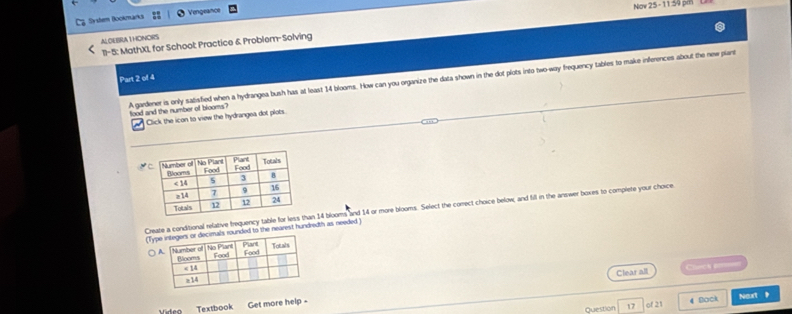 Now 25 - 11 34 pm L
Syder Bookmarks Vengeance
ALGEBRATHONORS
1I- 5: MathXI, for School Practice & Problem-Solving
Part 2 of 4
A gardener is only satisfied when a hydrangea bush has at least 14 blooms. How can you organize the data shown in the dot plots into two-way frequency tables to make inferences about the new plant
food and the number of blooms?
Click the icon to view the hydrangea dot plots.
Create a conditional refative frequency table fan 14 blooms and 14 or more blooms. Select the correct choice below, and fill in the answer boxes to complete your choice.
(Tyrounded to the nearest hundredth as needed )
Clear all Chh p=
Question 17 of 21 4 Bock Noxt 》
Video Textbook Get more help-