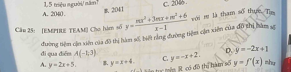 1,5 triệu người/ năm? C. 2046.
A. 2040.
B. 2041
Câu 25: [EMPIRE TEAM] Cho hàm số y= (mx^2+3mx+m^2+6)/x-1  với m là tham số thực. Tìm
đường tiệm cận xiên của đồ thị hàm số, biết rằng đường tiệm cận xiên của đồ thị hàm số
đi qua điểm A(-1;3).
A. y=2x+5. B. y=x+4. C. y=-x+2. D. y=-2x+1
liên tc trên R có đồ thị hàm số y=f'(x) như