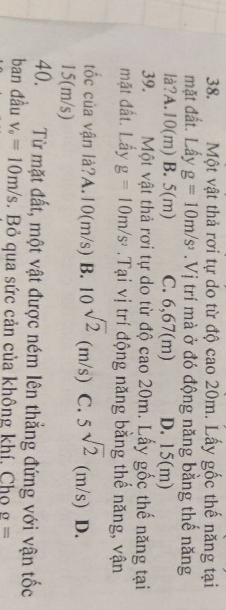 Một vật thả rơi tự do từ độ cao 20m. Lấy gốc thế năng tại
mặt đất. Lấy g=10m/s^2.Vị trí mà ở đó động năng bằng thế năng
là?A. 10(m) B. 5(m) C. 6,67(m) D. 15(m)
39. Một vật thả rơi tự do từ độ cao 20m. Lấy gốc thế năng tại
mặt đất. Lấy g=10m/s^2.Tại vị trí động năng bằng thế năng, vận
tốc của vận là?A. 10(m/s) B. 10^(sqrt(2))(m/s) C. 5sqrt(2)(m/s) D.
15(m/s)
40. Từ mặt đất, một vật được ném lên thẳng đứng với vận tốc
ban đầu v_o=10m/s Bỏ qua sức cản của không khí, Cho sigma =