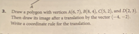 A 
3. Draw a polygon with vertices A(6,7), B(8,4), C(5,2) , and D(2,3). 
Then draw its image after a translation by the vector langle -4,-2rangle. 
Write a coordinate rule for the translation.