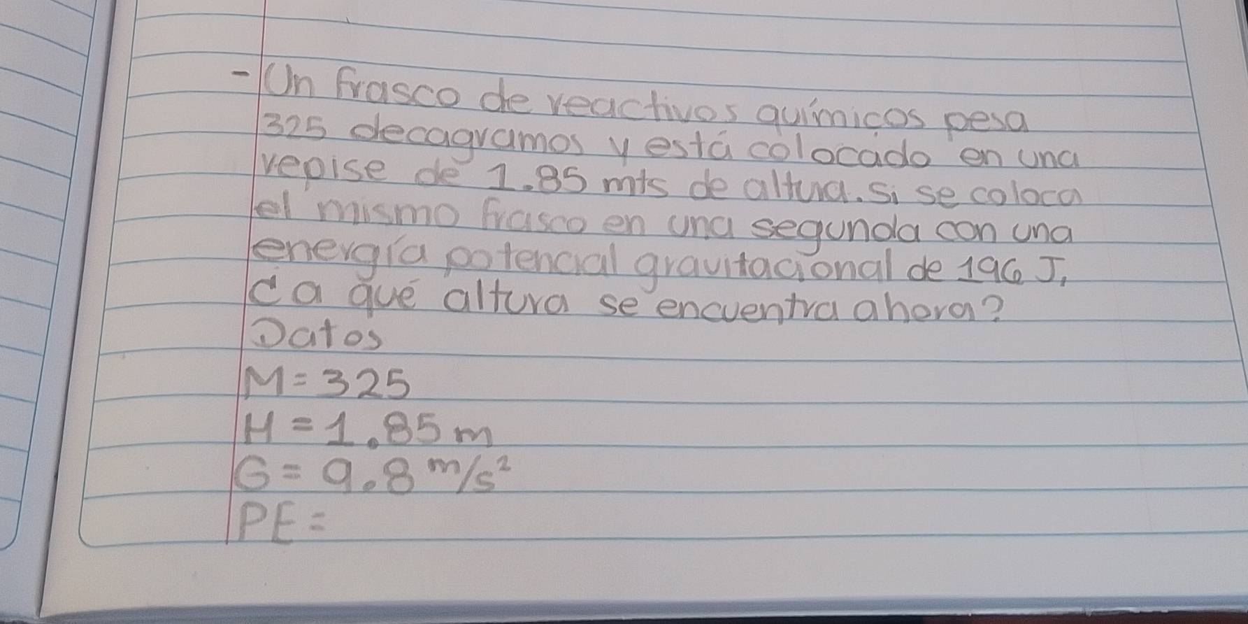 Un Frasco de veactivos quimicos pesa
325 decagramos yesta colocado en una 
vepise de 1. 85 mis de altua. si se colocd 
el mismo frasco en una segunda con una 
enevgia potencial grauitacional de 196 J, 
ca gue altura se encventra ahora? 
Datos
M=325
H=1.85m
G=9.8m/s^2
PE=