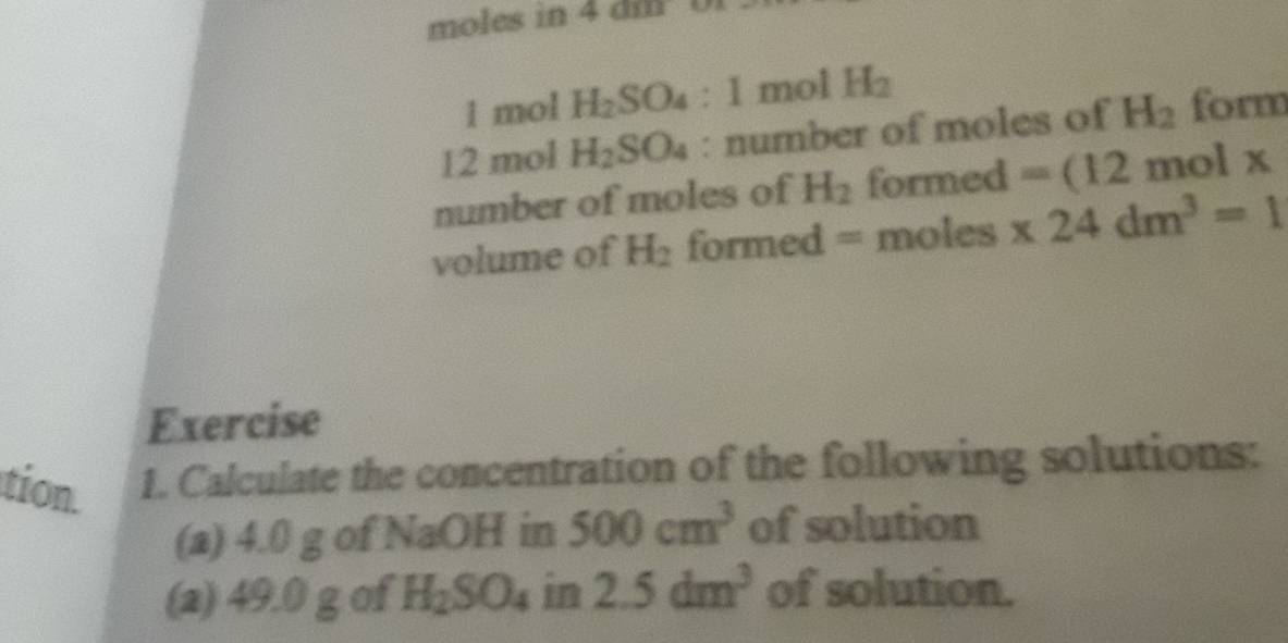 moles in 4 dm 0
1 mol H_2SO_4:1molH_2
12 mol H_2SO_4 : number of moles of H_2 form 
number of moles of H_2 formed =(12 molx
volume of H_2 formed = moles * 24dm^3=1
Exercise 
tion. 1. Calculate the concentration of the following solutions: 
(a) 4.0 g of NaOH in 500cm^3 of solution 
(a) 49.0 g of H_2SO_4 in 2.5dm^3 of solution.