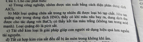 Cầu 1. Cho các phát biểu:
G
a) Trong công nghiệp, nhôm được sản xuất bằng cách điện phân dung dịch G.1Cl_3. 
b) Một loại quặng chứa sắt trong tự nhiên đã được loại bỏ tạp chất. Hòa tan 
quặng này trong dung dịch HNO_3 3 thấy có khí màu nâu bay ra, dung dịch thu 
được cho tác dụng với B Cl_2 có thấy kết tủa màu trắng (không tan trong acid 
mạnh). Loại quặng đó là pirit sắt. 
c) Tái chế kim loại là giải pháp giúp con người sử dụng hiệu quả hơn nguồn 
tài nguyên. 
d) Tất cả hợp kim của sắt đều dễ bị ăn mòn trong không khí ẩm.