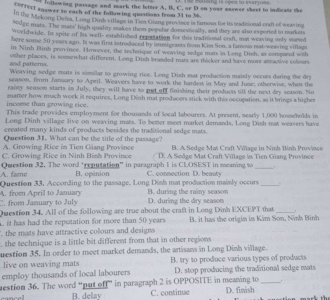 The building is open to everyone.
e following passage and mark the letter A, B, C, or D on your answer sheet to indicate the
correct answer to each of the following questions from 31 to 36.
In the Mekong Delta, Long Dinh village in Tien Giang province is famous for its traditional craft of weaving
sedge mats. The mats' high quality makes them popular domestically, and they are also exported to markets
worldwide. In spite of Its well- established reputation for this traditional craft, mat weaving only started
here some 50 years ago. It was first introduced by immigrants from Kim Son, a famous mat-weaving village
in Ninh Binh province. However, the technique of weaving sedge mats in Long Dinh, as compared with
other places, is somewhat different. Long Dinh branded mats are thicker and have more attractive colours
and patterns.
Weaving sedge mats is similar to growing rice. Long Dinh mat production mainly occurs during the dry
season, from January to April. Weavers have to work the hardest in May and June; otherwise, when the
rainy season starts in July, they will have to put off finishing their products till the next dry season. No
matter how much work it requires, Long Dinh mat producers stick with this occupation, as it brings a higher
income than growing rice.
This trade provides employment for thousands of local labourers. At present, nearly 1,000 households in
Long Dinh village live on weaving mats. To better meet market demands, Long Dinh mat weavers have
created many kinds of products besides the traditional sedge mats.
Question 31. What can be the title of the passage?
A. Growing Rice in Tien Giang Province B. A Sedge Mat Craft Village in Ninh Binh Province
C. Growing Rice in Ninh Binh Province D. A Sedge Mat Craft Village in Tien Giang Province
Question 32. The word ‘reputation” in paragraph 1 is CLOSEST in meaning to_ .
A. fame B. opinion C. connection D. beauty
Question 33. According to the passage, Long Dinh mat production mainly occurs _.
A. from April to January B. during the rainy season
C. from January to July D. during the dry season
Question 34. All of the following are true about the craft in Long Dinh EXCEPT that_
A. it has had the reputation for more than 50 years B. it has the origin in Kim Son, Ninh Binh
. the mats have attractive colours and designs
. the technique is a little bit different from that in other regions
uestion 35. In order to meet market demands, the artisans in Long Dinh village.
live on weaving mats B. try to produce various types of products
employ thousands of local labourers D. stop producing the traditional sedge mats
uestion 36. The word “put off” in paragraph 2 is OPPOSITE in meaning to _.
cancel B. delay C. continue D. finish