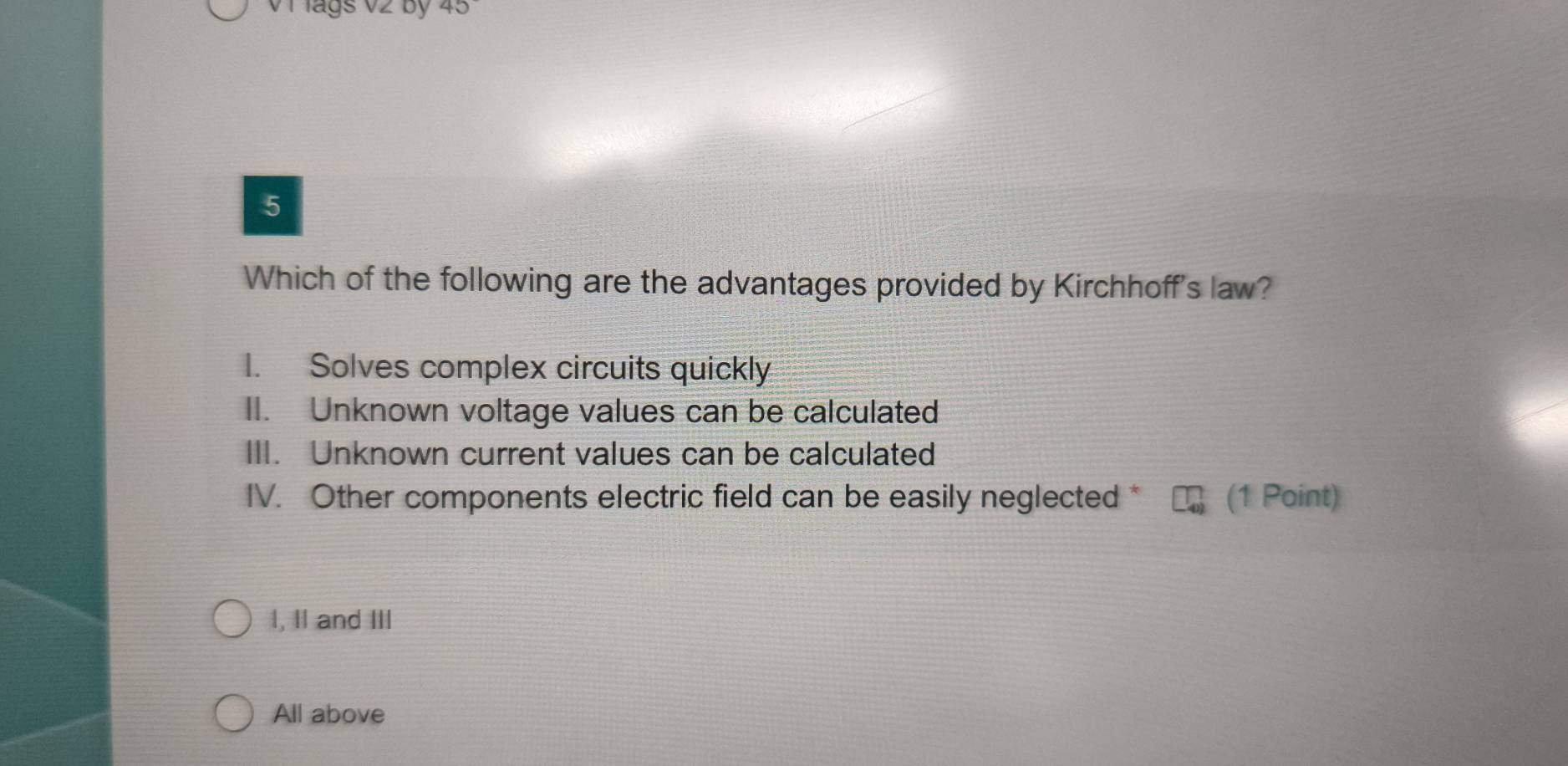 Vi lags V2 by
5
Which of the following are the advantages provided by Kirchhoff's law?
I. Solves complex circuits quickly
II. Unknown voltage values can be calculated
III. Unknown current values can be calculated
IV. Other components electric field can be easily neglected * (1 Point)
I, II and III
All above