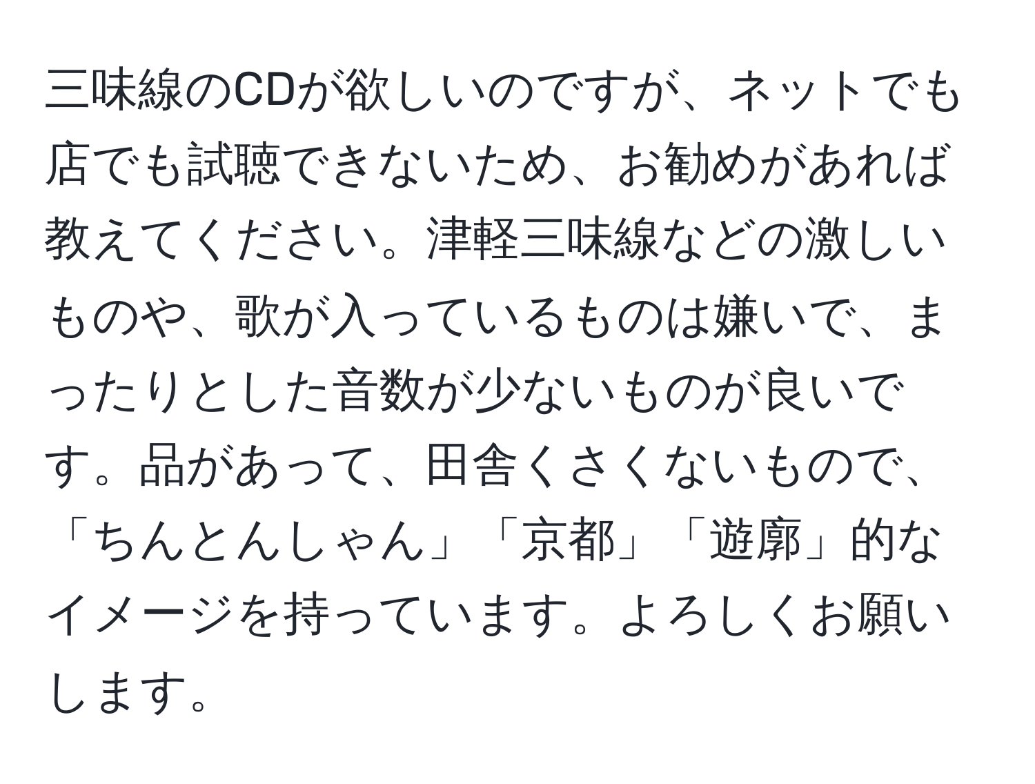 三味線のCDが欲しいのですが、ネットでも店でも試聴できないため、お勧めがあれば教えてください。津軽三味線などの激しいものや、歌が入っているものは嫌いで、まったりとした音数が少ないものが良いです。品があって、田舎くさくないもので、「ちんとんしゃん」「京都」「遊廓」的なイメージを持っています。よろしくお願いします。