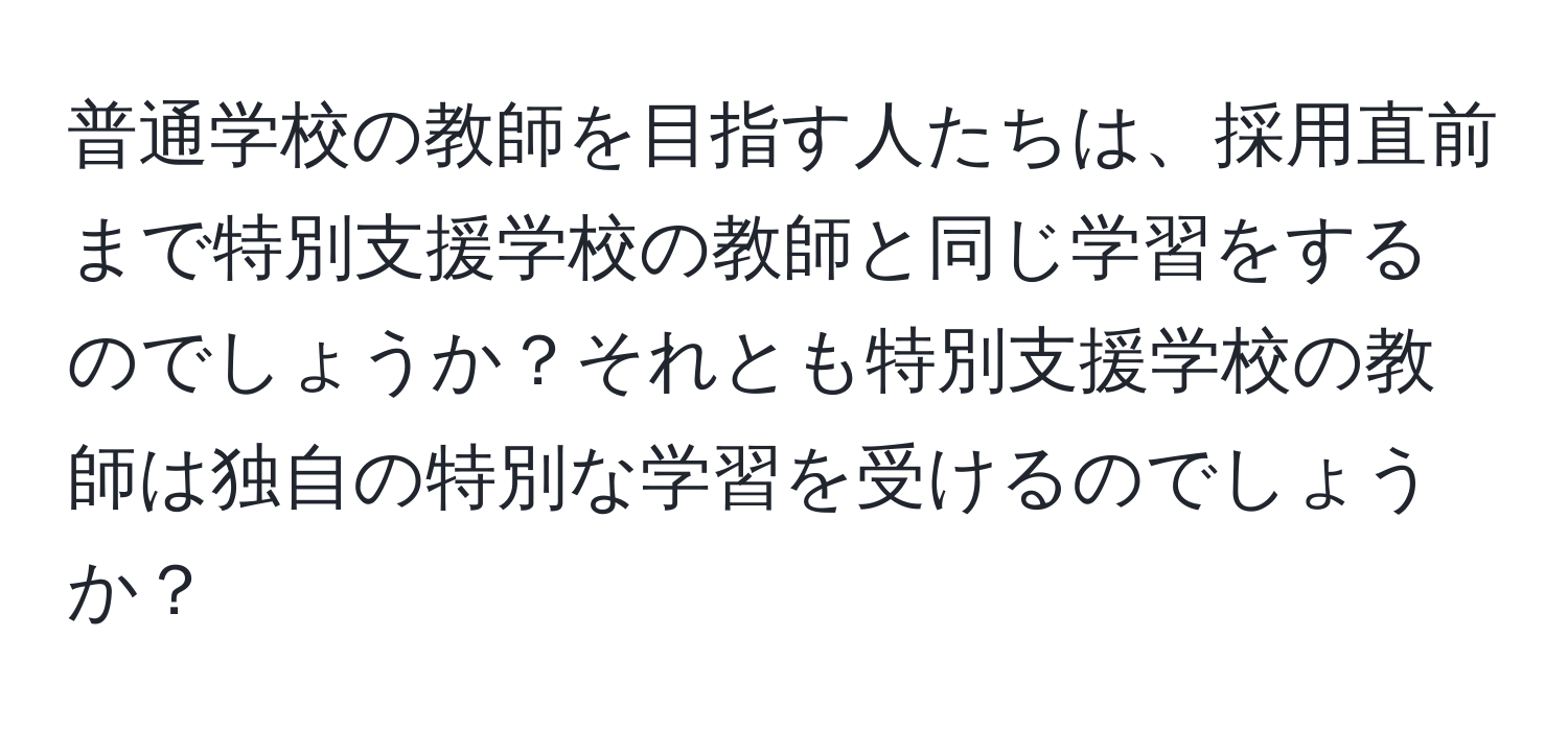 普通学校の教師を目指す人たちは、採用直前まで特別支援学校の教師と同じ学習をするのでしょうか？それとも特別支援学校の教師は独自の特別な学習を受けるのでしょうか？