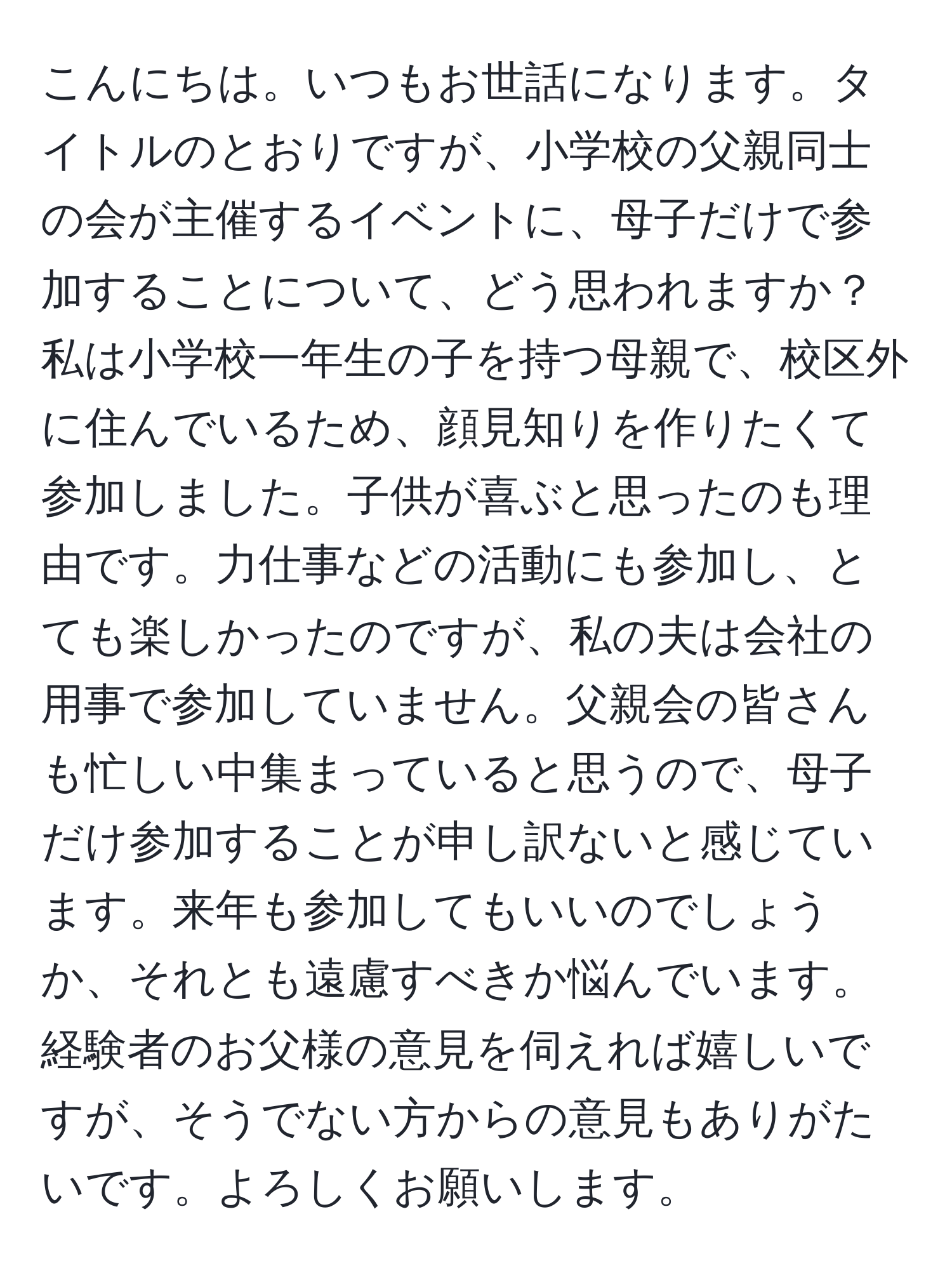 こんにちは。いつもお世話になります。タイトルのとおりですが、小学校の父親同士の会が主催するイベントに、母子だけで参加することについて、どう思われますか？私は小学校一年生の子を持つ母親で、校区外に住んでいるため、顔見知りを作りたくて参加しました。子供が喜ぶと思ったのも理由です。力仕事などの活動にも参加し、とても楽しかったのですが、私の夫は会社の用事で参加していません。父親会の皆さんも忙しい中集まっていると思うので、母子だけ参加することが申し訳ないと感じています。来年も参加してもいいのでしょうか、それとも遠慮すべきか悩んでいます。経験者のお父様の意見を伺えれば嬉しいですが、そうでない方からの意見もありがたいです。よろしくお願いします。